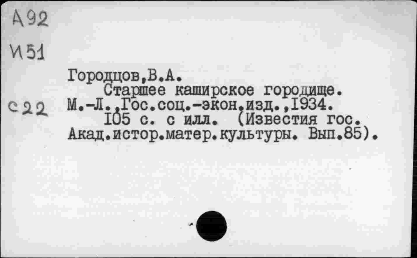 ﻿
Городцов,В.А.
Старшее каширское городище.
С до М.-Л..Гос.соц.-экон.изд.,1934.
105 с. с илл. (Известия гос.
Акад.истор.матер.культуры. Выл.85).